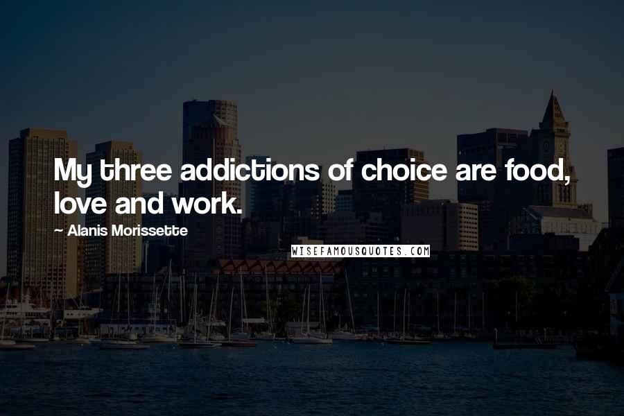 Alanis Morissette Quotes: My three addictions of choice are food, love and work.