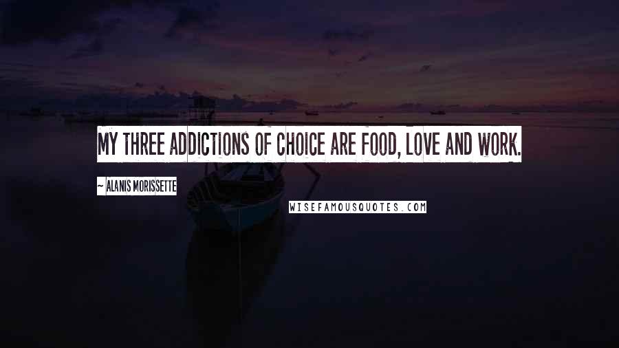 Alanis Morissette Quotes: My three addictions of choice are food, love and work.