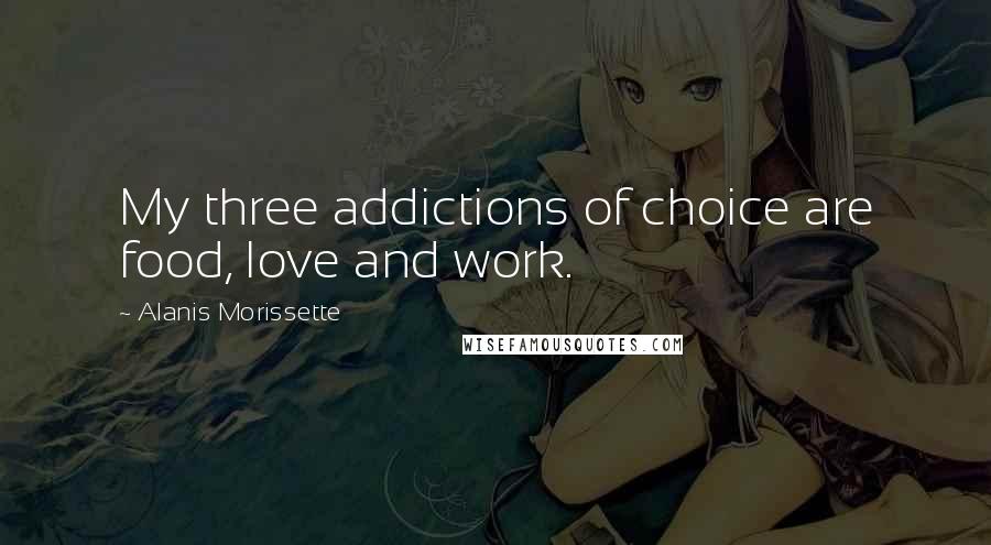 Alanis Morissette Quotes: My three addictions of choice are food, love and work.