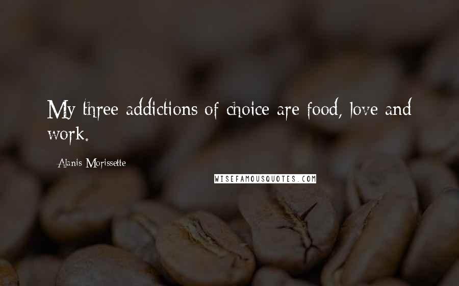 Alanis Morissette Quotes: My three addictions of choice are food, love and work.