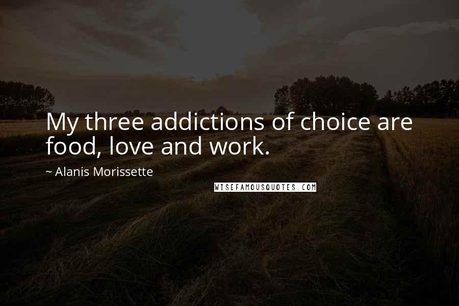 Alanis Morissette Quotes: My three addictions of choice are food, love and work.