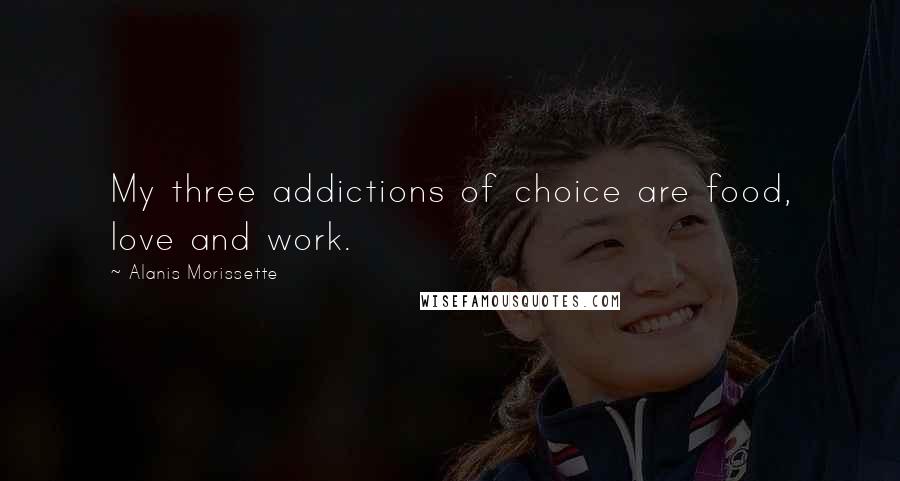 Alanis Morissette Quotes: My three addictions of choice are food, love and work.