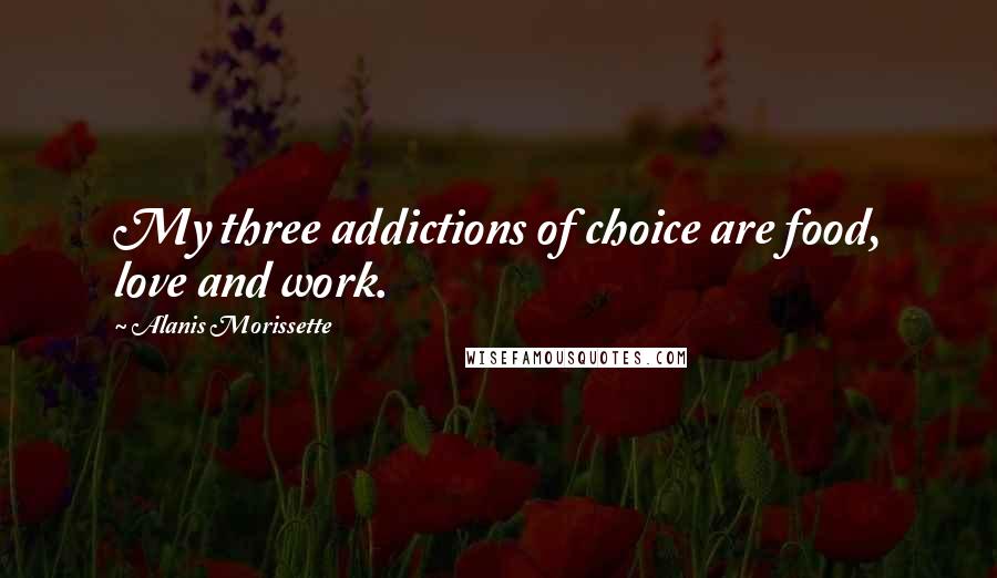 Alanis Morissette Quotes: My three addictions of choice are food, love and work.