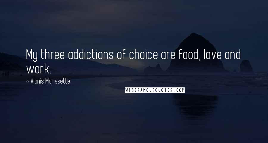 Alanis Morissette Quotes: My three addictions of choice are food, love and work.