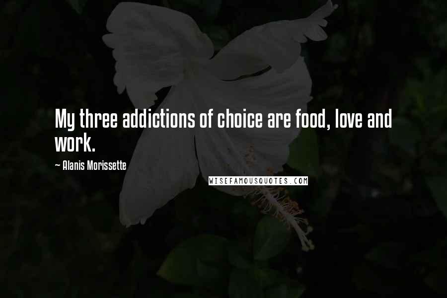 Alanis Morissette Quotes: My three addictions of choice are food, love and work.