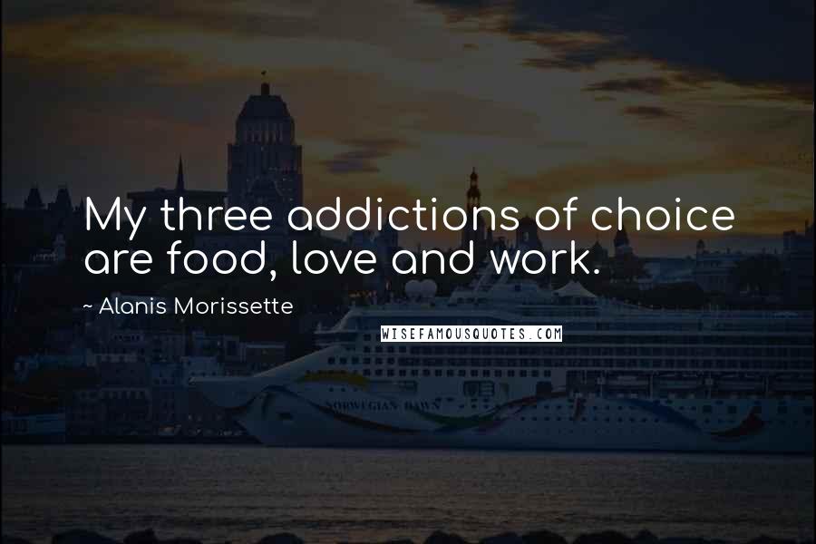 Alanis Morissette Quotes: My three addictions of choice are food, love and work.