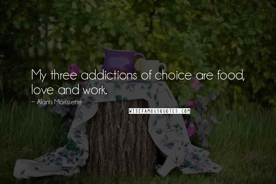 Alanis Morissette Quotes: My three addictions of choice are food, love and work.