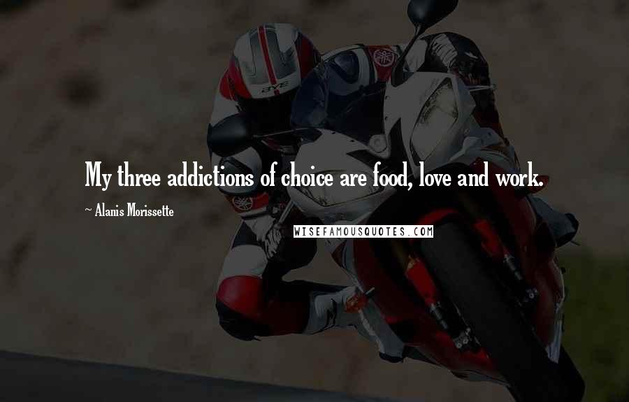 Alanis Morissette Quotes: My three addictions of choice are food, love and work.