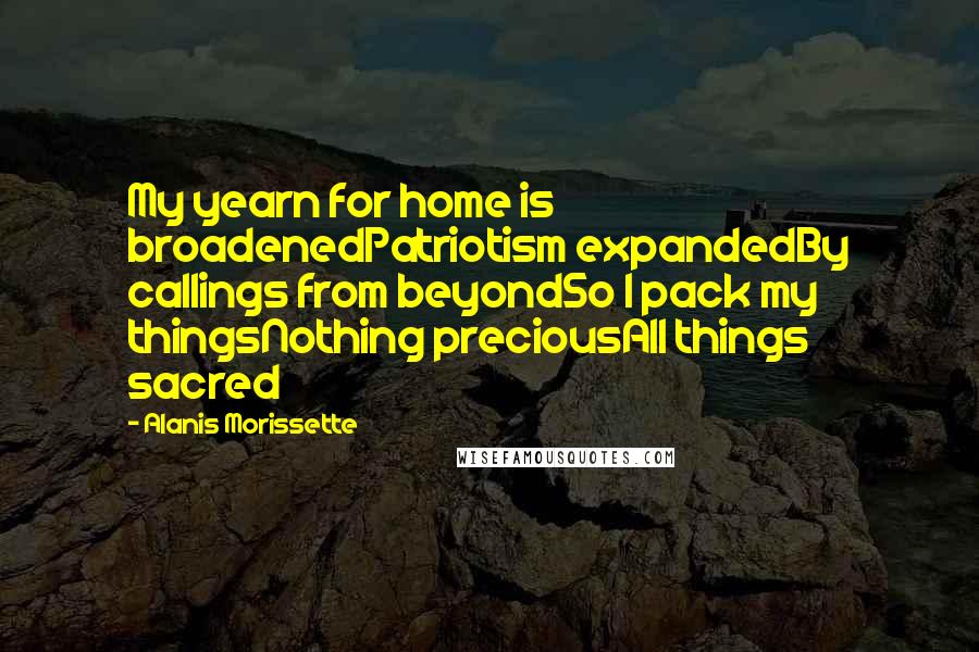 Alanis Morissette Quotes: My yearn for home is broadenedPatriotism expandedBy callings from beyondSo I pack my thingsNothing preciousAll things sacred