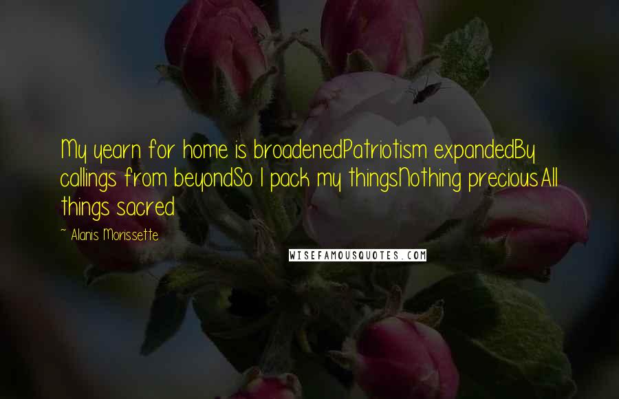 Alanis Morissette Quotes: My yearn for home is broadenedPatriotism expandedBy callings from beyondSo I pack my thingsNothing preciousAll things sacred