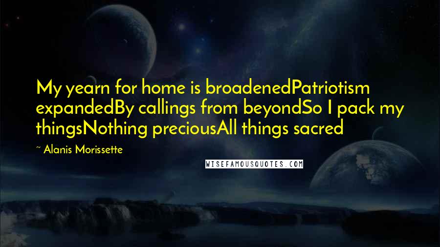 Alanis Morissette Quotes: My yearn for home is broadenedPatriotism expandedBy callings from beyondSo I pack my thingsNothing preciousAll things sacred