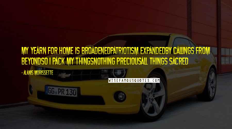 Alanis Morissette Quotes: My yearn for home is broadenedPatriotism expandedBy callings from beyondSo I pack my thingsNothing preciousAll things sacred