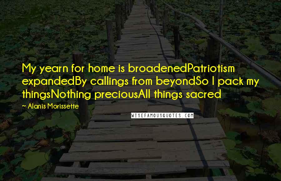 Alanis Morissette Quotes: My yearn for home is broadenedPatriotism expandedBy callings from beyondSo I pack my thingsNothing preciousAll things sacred