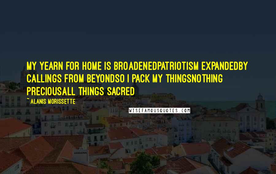 Alanis Morissette Quotes: My yearn for home is broadenedPatriotism expandedBy callings from beyondSo I pack my thingsNothing preciousAll things sacred