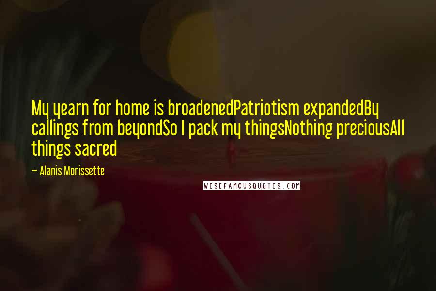 Alanis Morissette Quotes: My yearn for home is broadenedPatriotism expandedBy callings from beyondSo I pack my thingsNothing preciousAll things sacred