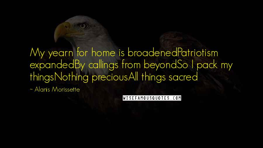 Alanis Morissette Quotes: My yearn for home is broadenedPatriotism expandedBy callings from beyondSo I pack my thingsNothing preciousAll things sacred