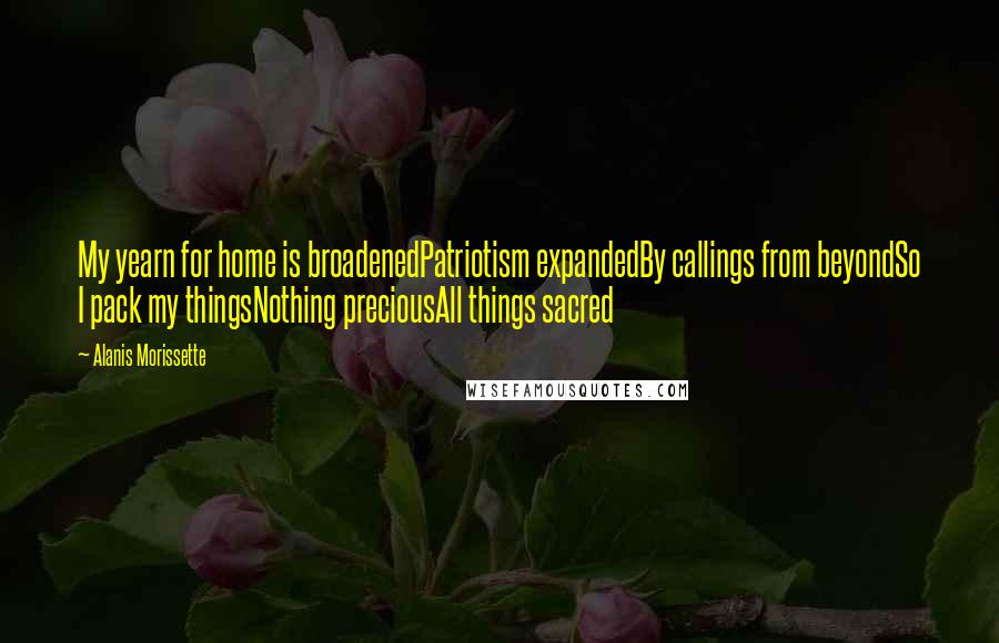 Alanis Morissette Quotes: My yearn for home is broadenedPatriotism expandedBy callings from beyondSo I pack my thingsNothing preciousAll things sacred