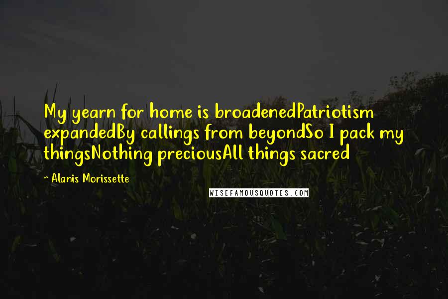 Alanis Morissette Quotes: My yearn for home is broadenedPatriotism expandedBy callings from beyondSo I pack my thingsNothing preciousAll things sacred