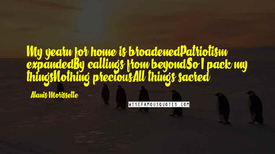 Alanis Morissette Quotes: My yearn for home is broadenedPatriotism expandedBy callings from beyondSo I pack my thingsNothing preciousAll things sacred
