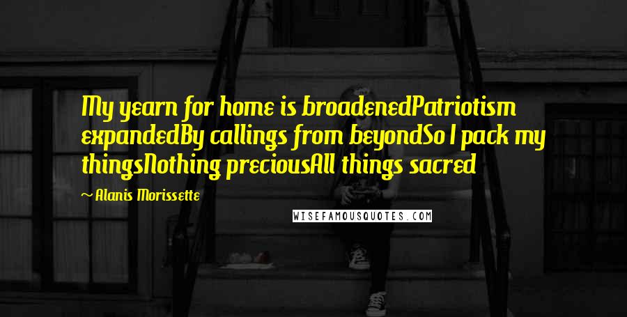 Alanis Morissette Quotes: My yearn for home is broadenedPatriotism expandedBy callings from beyondSo I pack my thingsNothing preciousAll things sacred