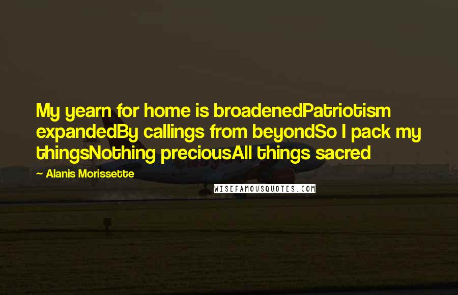 Alanis Morissette Quotes: My yearn for home is broadenedPatriotism expandedBy callings from beyondSo I pack my thingsNothing preciousAll things sacred