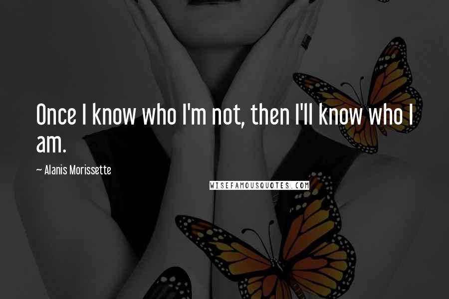 Alanis Morissette Quotes: Once I know who I'm not, then I'll know who I am.