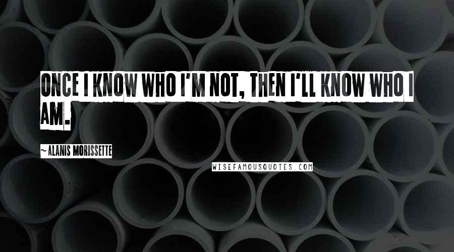 Alanis Morissette Quotes: Once I know who I'm not, then I'll know who I am.