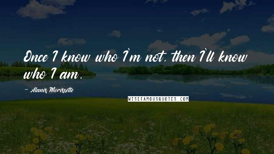 Alanis Morissette Quotes: Once I know who I'm not, then I'll know who I am.