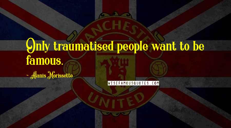 Alanis Morissette Quotes: Only traumatised people want to be famous.