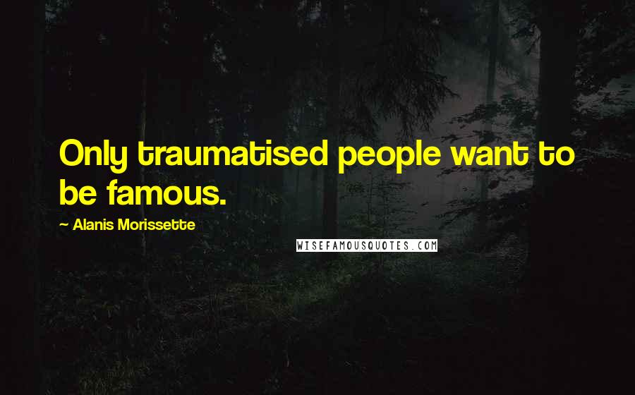 Alanis Morissette Quotes: Only traumatised people want to be famous.