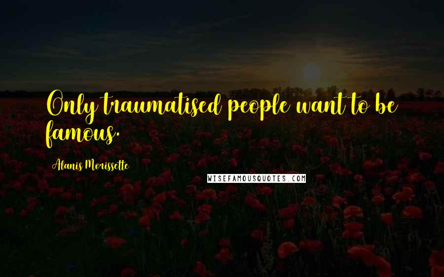 Alanis Morissette Quotes: Only traumatised people want to be famous.