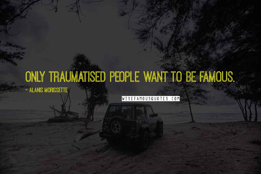 Alanis Morissette Quotes: Only traumatised people want to be famous.