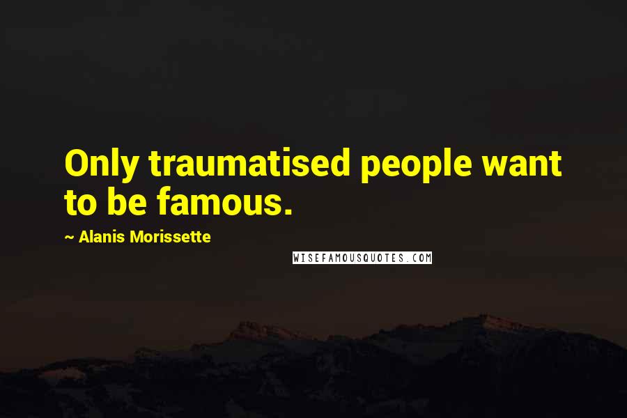 Alanis Morissette Quotes: Only traumatised people want to be famous.
