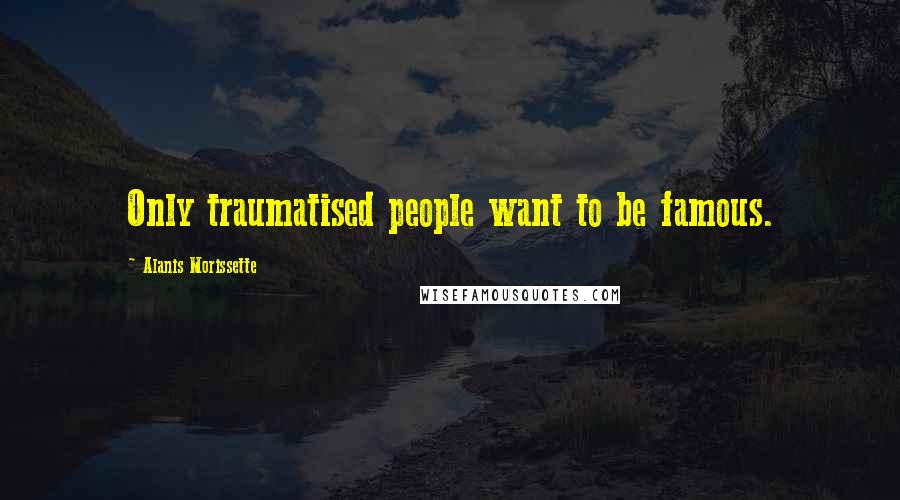 Alanis Morissette Quotes: Only traumatised people want to be famous.