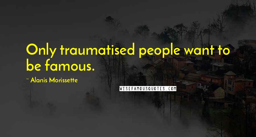 Alanis Morissette Quotes: Only traumatised people want to be famous.