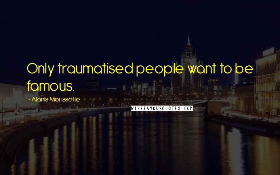 Alanis Morissette Quotes: Only traumatised people want to be famous.