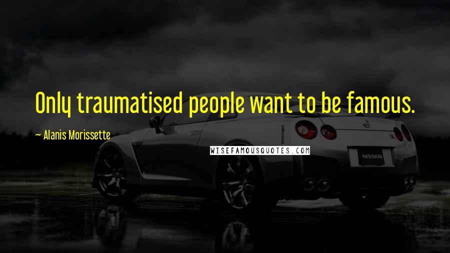 Alanis Morissette Quotes: Only traumatised people want to be famous.