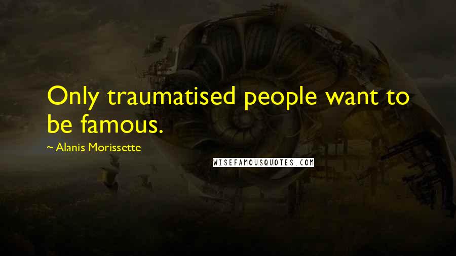 Alanis Morissette Quotes: Only traumatised people want to be famous.