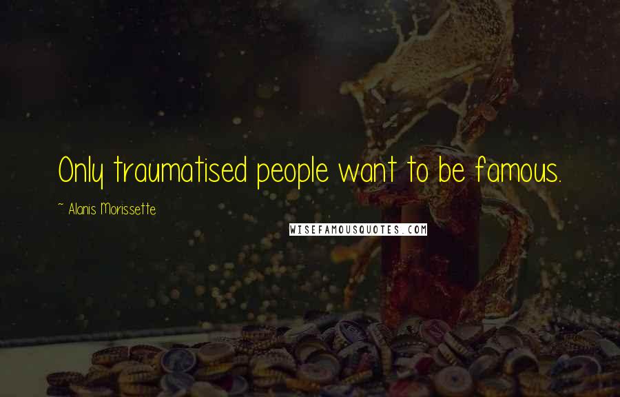 Alanis Morissette Quotes: Only traumatised people want to be famous.