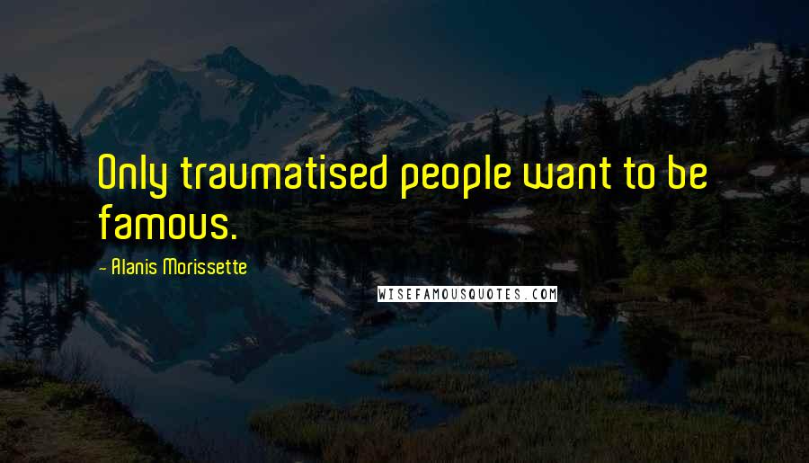 Alanis Morissette Quotes: Only traumatised people want to be famous.