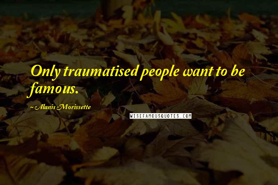 Alanis Morissette Quotes: Only traumatised people want to be famous.