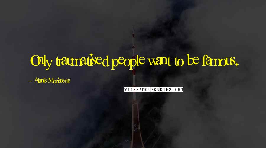 Alanis Morissette Quotes: Only traumatised people want to be famous.