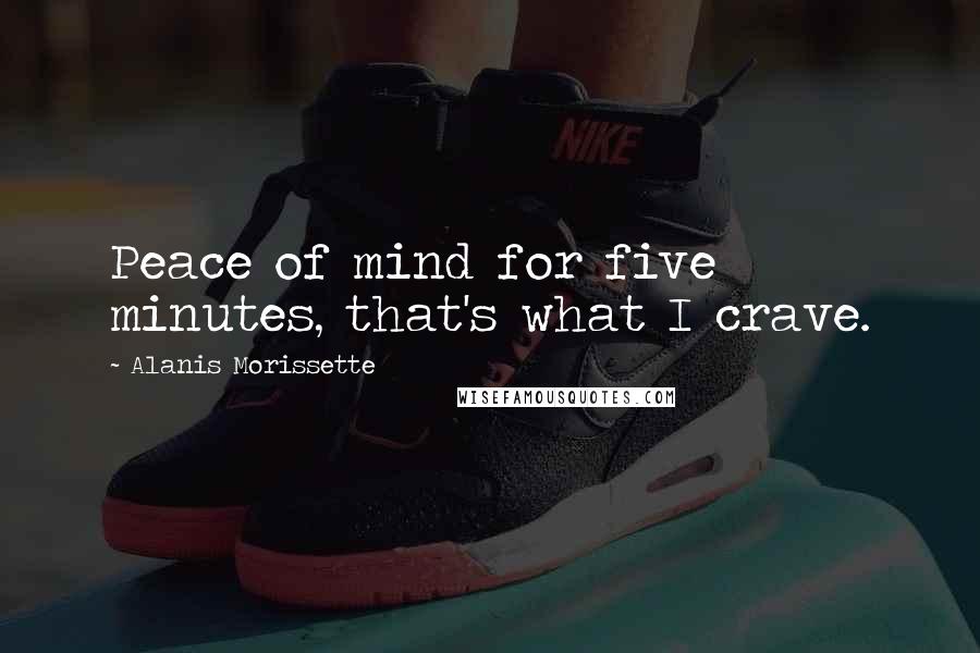 Alanis Morissette Quotes: Peace of mind for five minutes, that's what I crave.