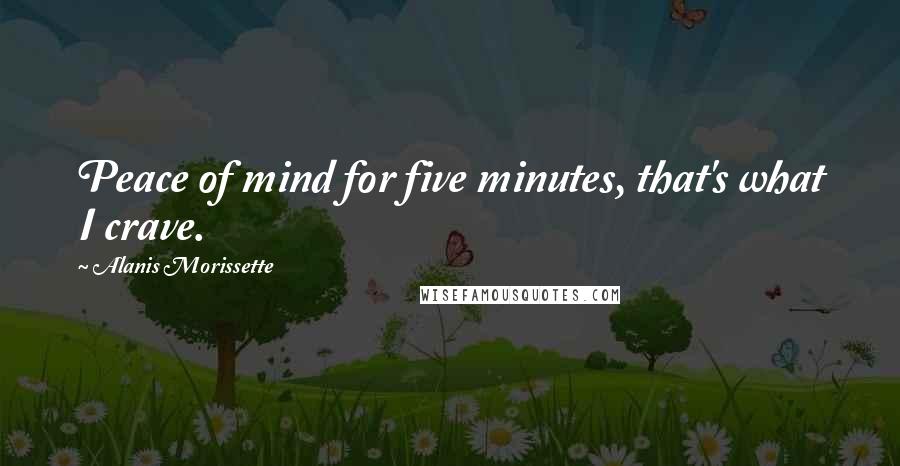 Alanis Morissette Quotes: Peace of mind for five minutes, that's what I crave.