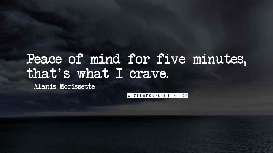 Alanis Morissette Quotes: Peace of mind for five minutes, that's what I crave.