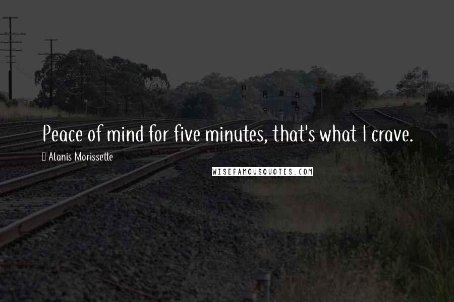 Alanis Morissette Quotes: Peace of mind for five minutes, that's what I crave.