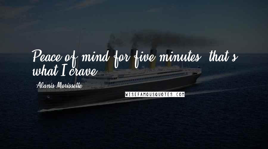 Alanis Morissette Quotes: Peace of mind for five minutes, that's what I crave.