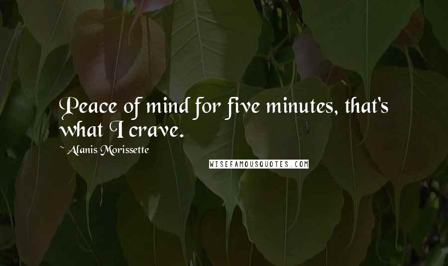 Alanis Morissette Quotes: Peace of mind for five minutes, that's what I crave.