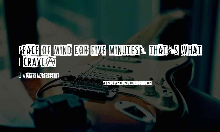 Alanis Morissette Quotes: Peace of mind for five minutes, that's what I crave.