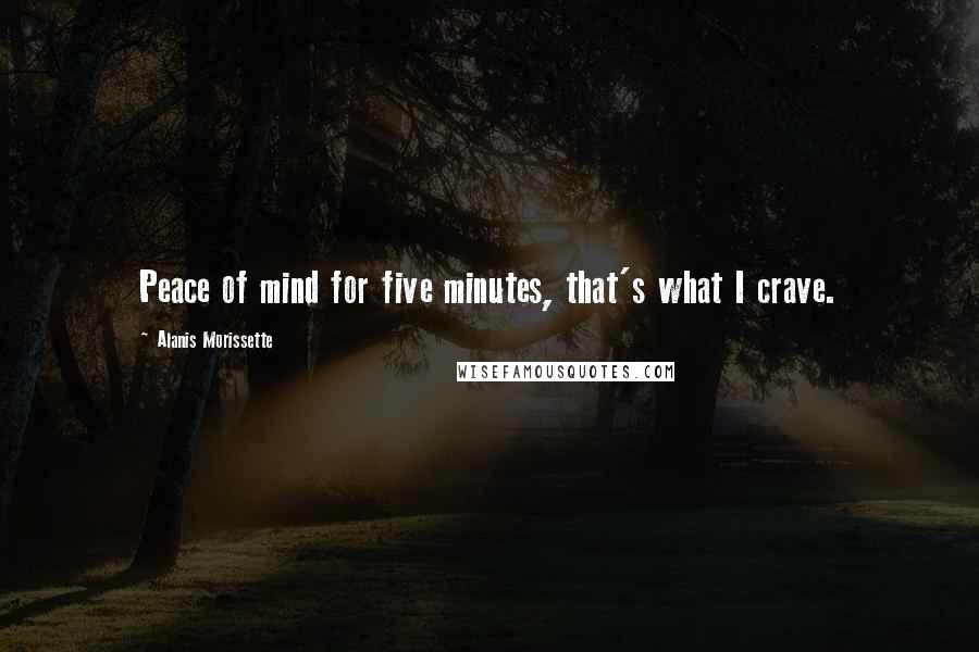 Alanis Morissette Quotes: Peace of mind for five minutes, that's what I crave.